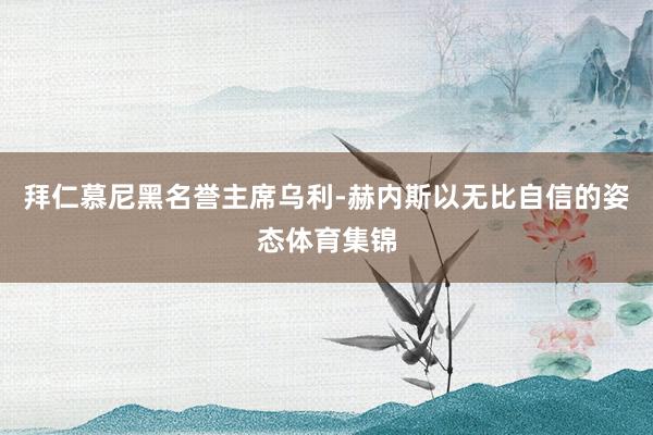 拜仁慕尼黑名誉主席乌利-赫内斯以无比自信的姿态体育集锦
