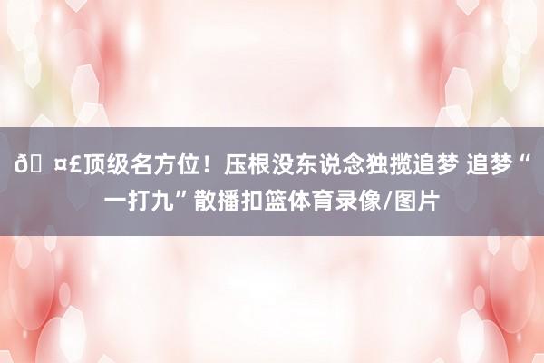 🤣顶级名方位！压根没东说念独揽追梦 追梦“一打九”散播扣篮体育录像/图片