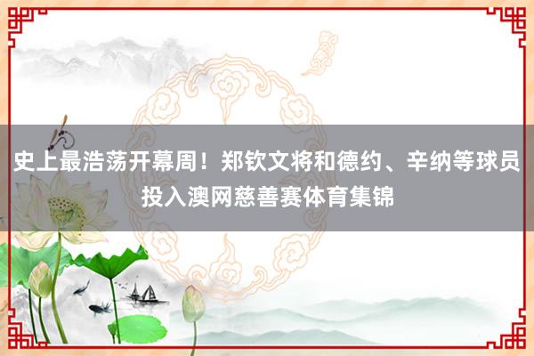 史上最浩荡开幕周！郑钦文将和德约、辛纳等球员投入澳网慈善赛体育集锦