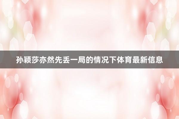 孙颖莎亦然先丢一局的情况下体育最新信息