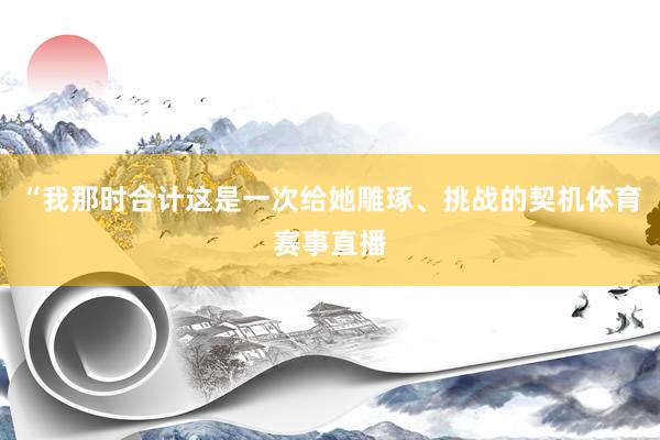 “我那时合计这是一次给她雕琢、挑战的契机体育赛事直播