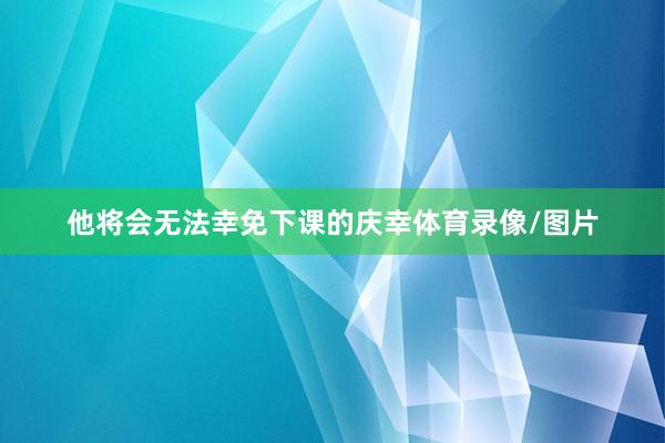 他将会无法幸免下课的庆幸体育录像/图片
