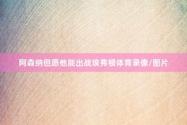 阿森纳但愿他能出战埃弗顿体育录像/图片