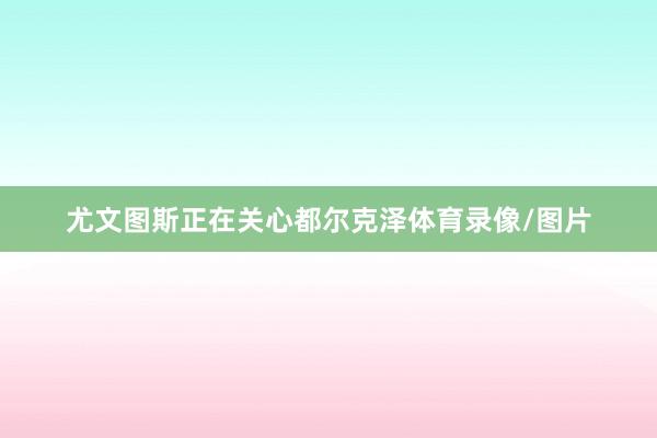 尤文图斯正在关心都尔克泽体育录像/图片