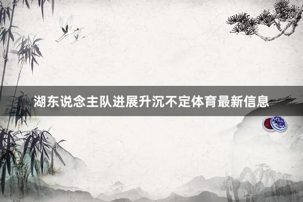湖东说念主队进展升沉不定体育最新信息
