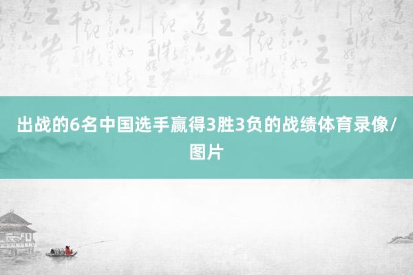 出战的6名中国选手赢得3胜3负的战绩体育录像/图片