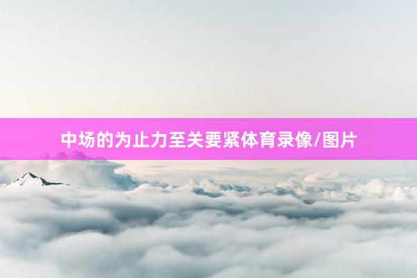 中场的为止力至关要紧体育录像/图片