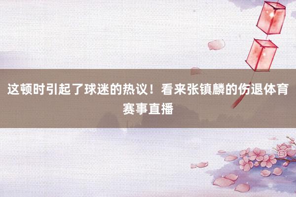 这顿时引起了球迷的热议！看来张镇麟的伤退体育赛事直播