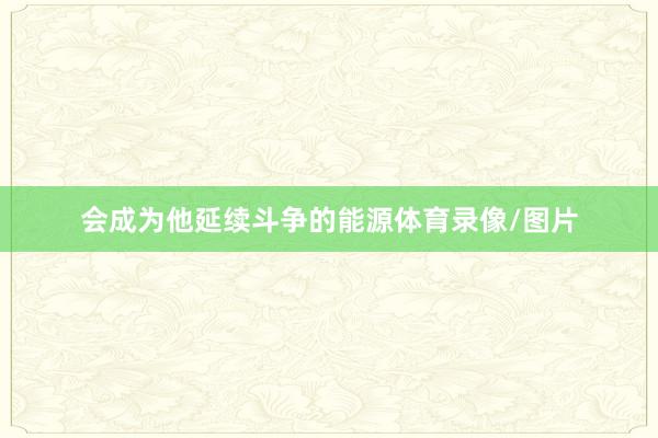 会成为他延续斗争的能源体育录像/图片