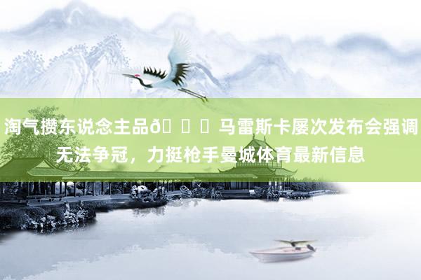 淘气攒东说念主品😆马雷斯卡屡次发布会强调无法争冠，力挺枪手曼城体育最新信息