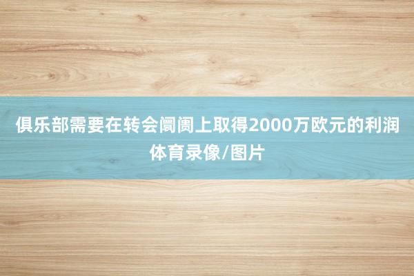 俱乐部需要在转会阛阓上取得2000万欧元的利润体育录像/图片