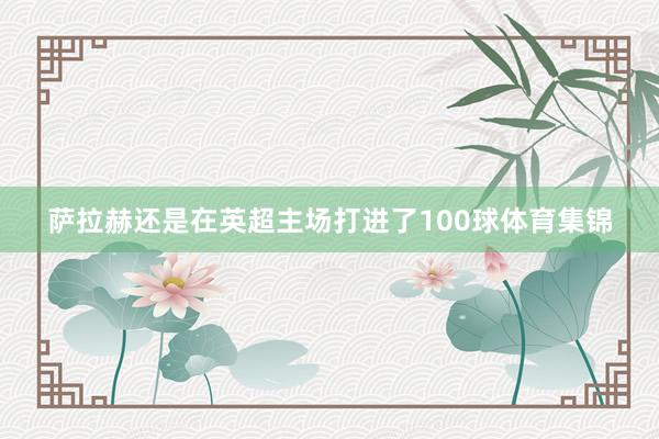 萨拉赫还是在英超主场打进了100球体育集锦