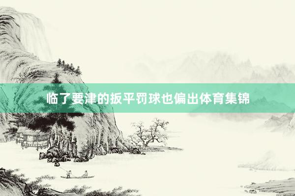 临了要津的扳平罚球也偏出体育集锦
