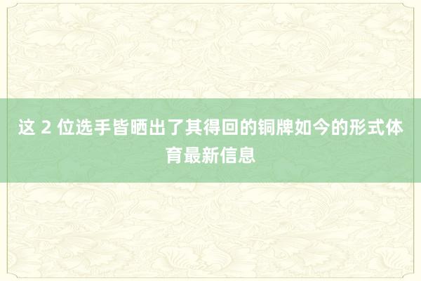 这 2 位选手皆晒出了其得回的铜牌如今的形式体育最新信息