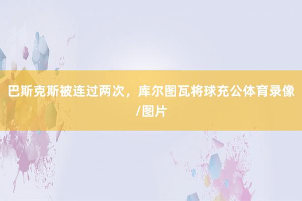 巴斯克斯被连过两次，库尔图瓦将球充公体育录像/图片