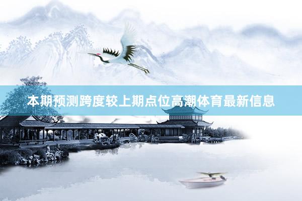 本期预测跨度较上期点位高潮体育最新信息