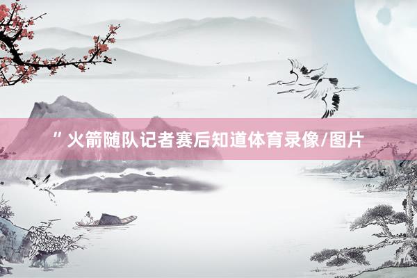 ”火箭随队记者赛后知道体育录像/图片