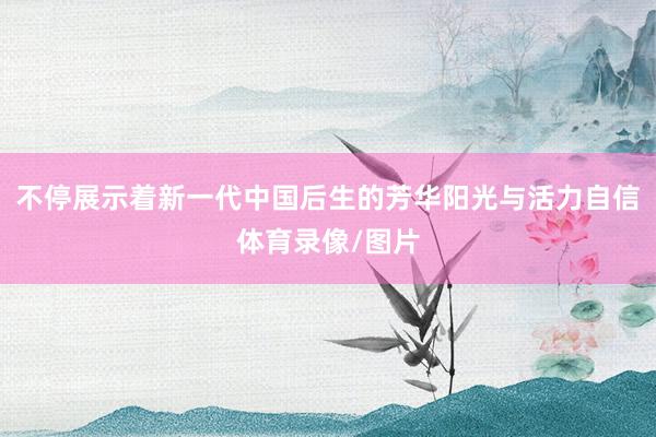 不停展示着新一代中国后生的芳华阳光与活力自信体育录像/图片