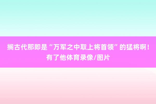 搁古代那即是“万军之中取上将首领”的猛将啊！有了他体育录像/图片