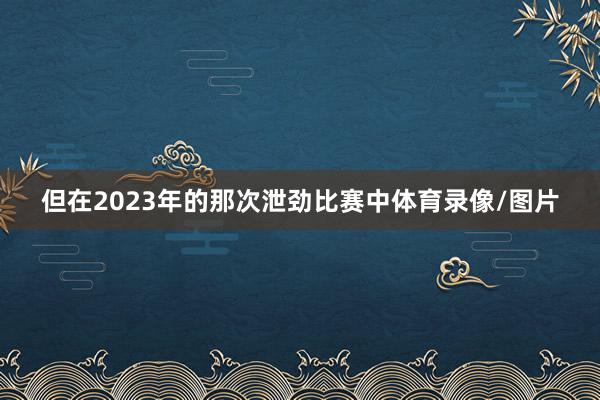 但在2023年的那次泄劲比赛中体育录像/图片