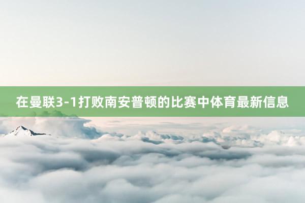 在曼联3-1打败南安普顿的比赛中体育最新信息