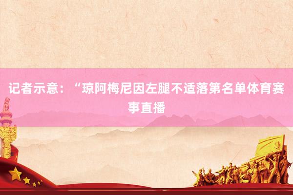 记者示意：“琼阿梅尼因左腿不适落第名单体育赛事直播