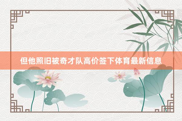但他照旧被奇才队高价签下体育最新信息