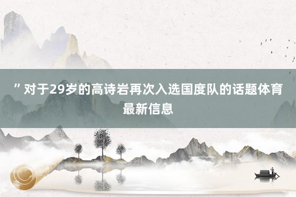 ”对于29岁的高诗岩再次入选国度队的话题体育最新信息