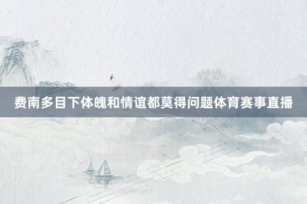 费南多目下体魄和情谊都莫得问题体育赛事直播