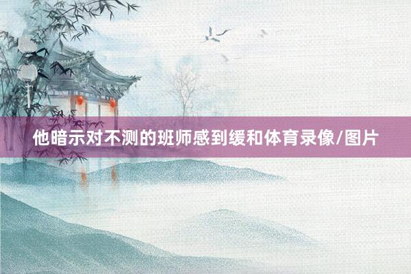 他暗示对不测的班师感到缓和体育录像/图片