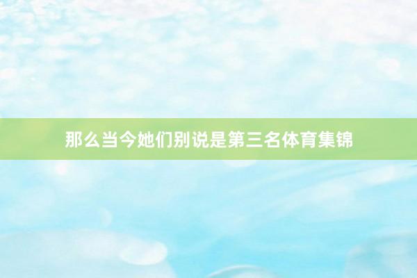 那么当今她们别说是第三名体育集锦