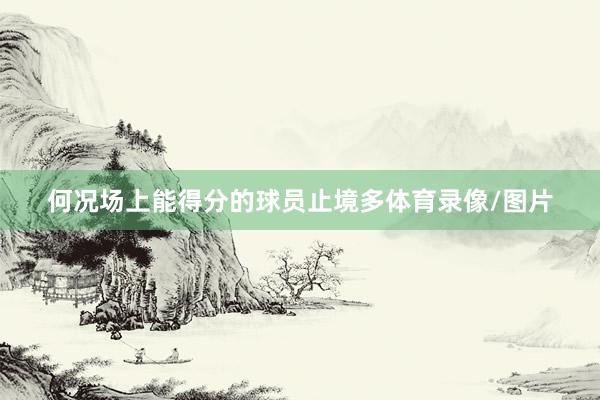 何况场上能得分的球员止境多体育录像/图片