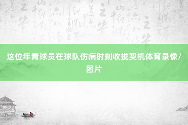 这位年青球员在球队伤病时刻收拢契机体育录像/图片