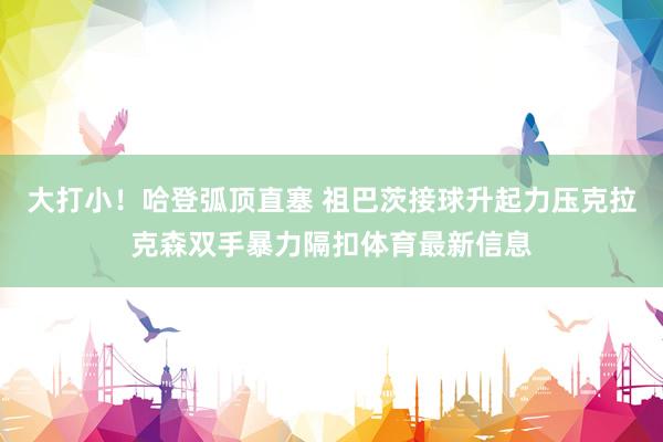 大打小！哈登弧顶直塞 祖巴茨接球升起力压克拉克森双手暴力隔扣体育最新信息