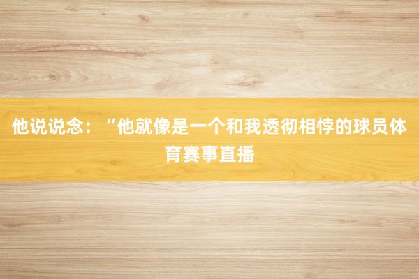 他说说念：“他就像是一个和我透彻相悖的球员体育赛事直播