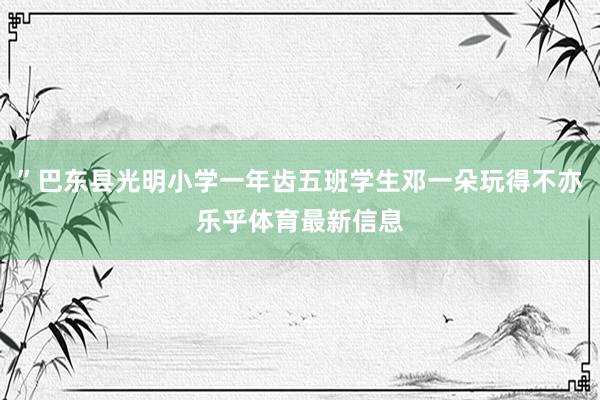 ”巴东县光明小学一年齿五班学生邓一朵玩得不亦乐乎体育最新信息