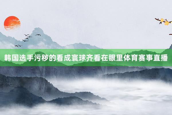 韩国选手污秽的看成寰球齐看在眼里体育赛事直播