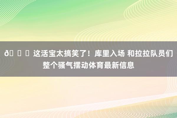 😂这活宝太搞笑了！库里入场 和拉拉队员们整个骚气摆动体育最新信息