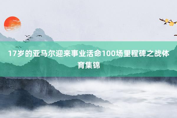 17岁的亚马尔迎来事业活命100场里程碑之战体育集锦