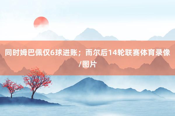 同时姆巴佩仅6球进账；而尔后14轮联赛体育录像/图片