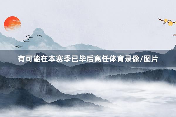 有可能在本赛季已毕后离任体育录像/图片