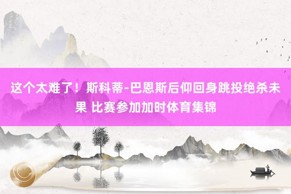 这个太难了！斯科蒂-巴恩斯后仰回身跳投绝杀未果 比赛参加加时体育集锦