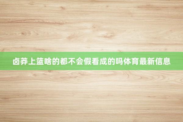 卤莽上篮啥的都不会假看成的吗体育最新信息