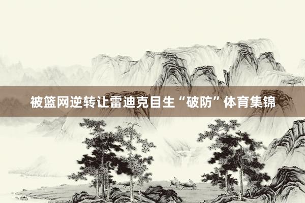 被篮网逆转让雷迪克目生“破防”体育集锦
