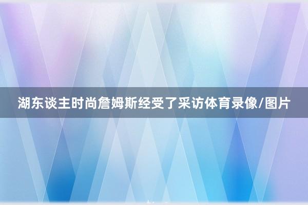 湖东谈主时尚詹姆斯经受了采访体育录像/图片