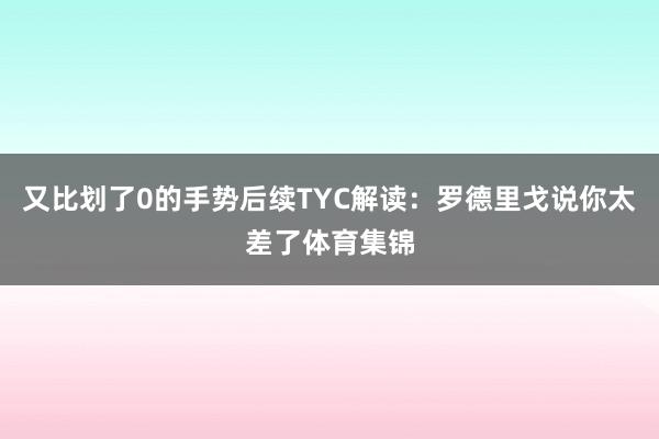 又比划了0的手势后续TYC解读：罗德里戈说你太差了体育集锦