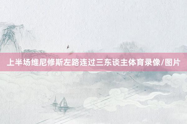 上半场维尼修斯左路连过三东谈主体育录像/图片