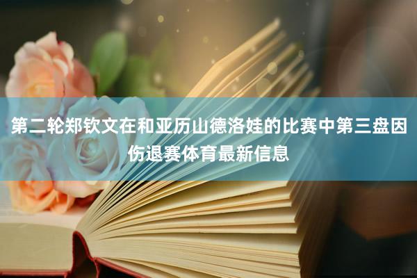第二轮郑钦文在和亚历山德洛娃的比赛中第三盘因伤退赛体育最新信息
