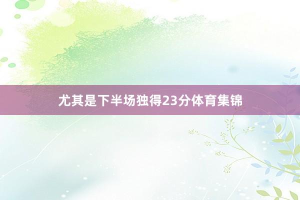 尤其是下半场独得23分体育集锦