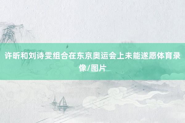 许昕和刘诗雯组合在东京奥运会上未能遂愿体育录像/图片